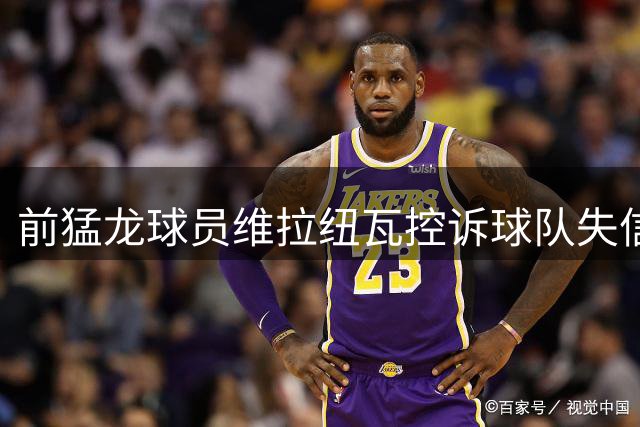 前猛龙球员维拉纽瓦控诉球队失信交易内幕