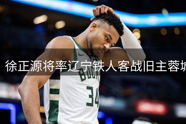 徐正源将率辽宁铁人客战旧主蓉城 球迷翘首以待昔日功勋回归