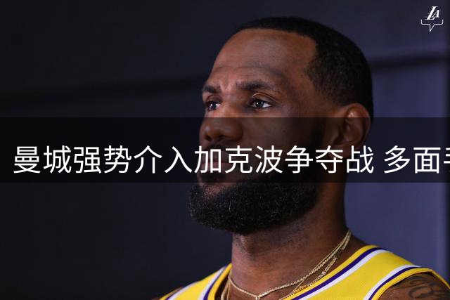 曼城强势介入加克波争夺战 多面手特质引豪门青睐